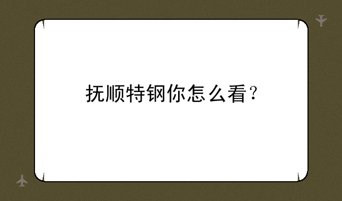 抚顺特钢你怎么看？