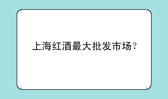 上海红酒最大批发市场？