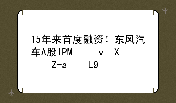 15年来首度融资！东风汽车A股IPO拟募资210亿