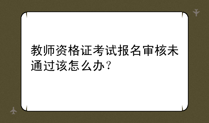 教师资格证考试报名审核未通过该怎么办？
