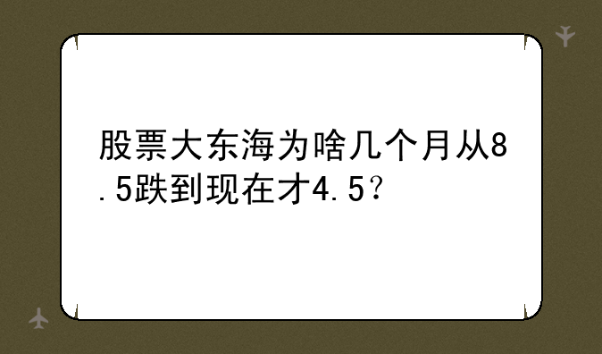 股票大东海为啥几个月从8.5跌到现在才4.5？