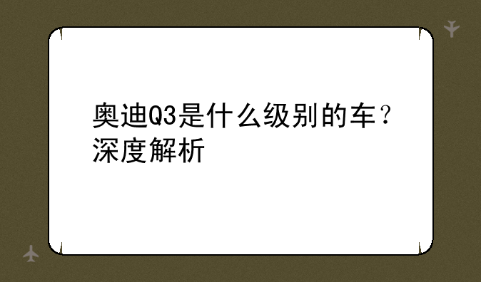 奥迪Q3是什么级别的车？深度解析