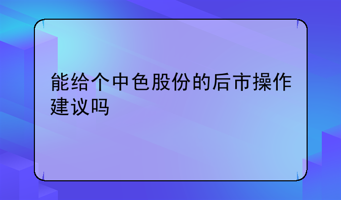 能给个中色股份的后市操作建议吗