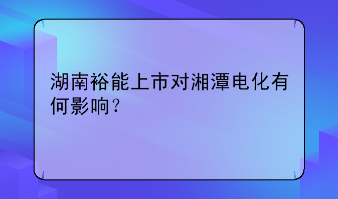 湖南裕能上市对湘潭电化有何影响？