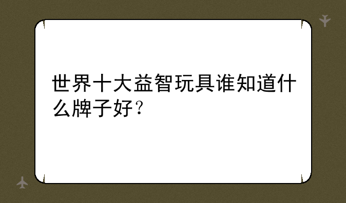 世界十大益智玩具谁知道什么牌子好？