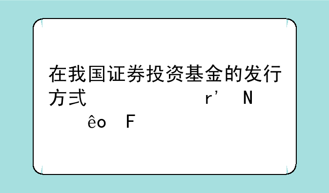 在我国证券投资基金的发行方式主要有哪些呢