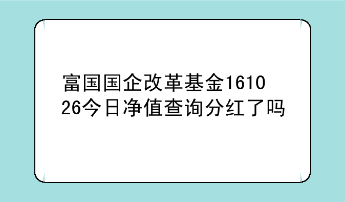 富国国企改革基金161026今日净值查询分红了吗