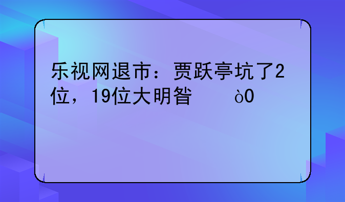 乐视网退市：贾跃亭坑了2位，19位大明星，28万股民