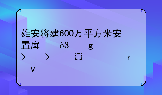 雄安将建600万平方米安置房，这家公司受让22宗地块