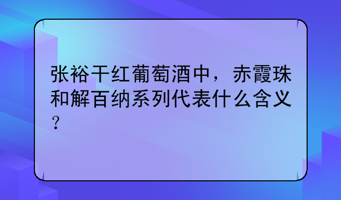 张裕干红葡萄酒中，赤霞珠和解百纳系列代表什么含义？