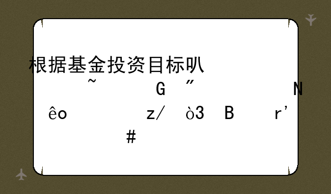 根据基金投资目标可以将基金分为哪些类型，各有什么特点？