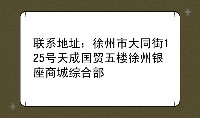 联系地址：徐州市大同街125号天成国贸五楼徐州银座商城综合部