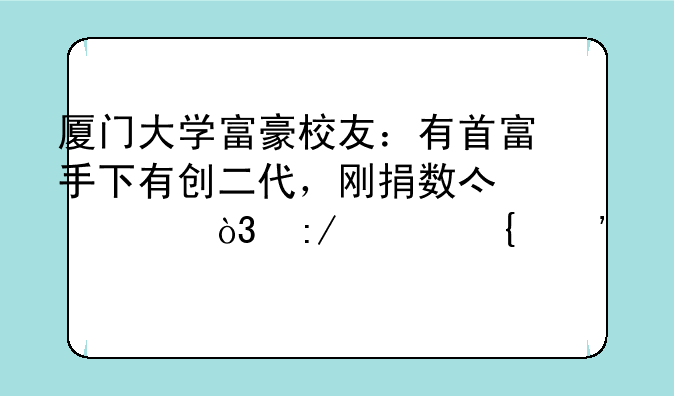 厦门大学富豪校友：有首富手下有创二代，刚捐数亿元，王兴属三代章