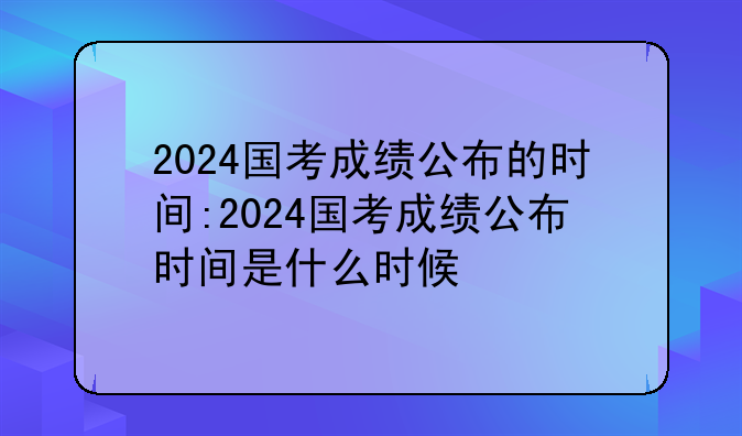 2024国考成绩公布的时间:2024国考成绩公布时间是什么时候
