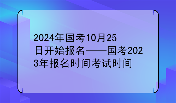 2024年国考10月25日开始报名——国考2023年报名时间考试时间