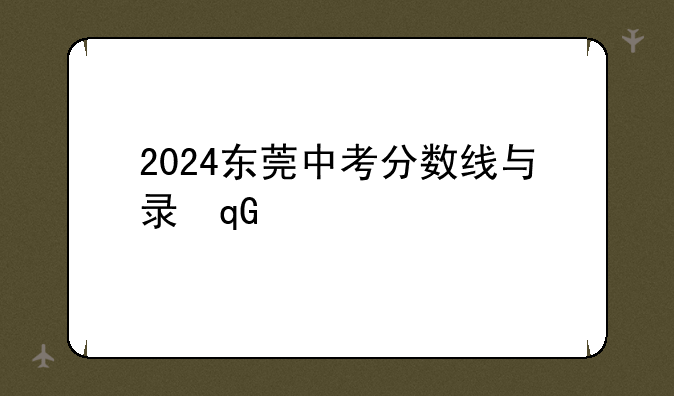 2024东莞中考分数线与录取线~2024东莞中考分数线与录取线表