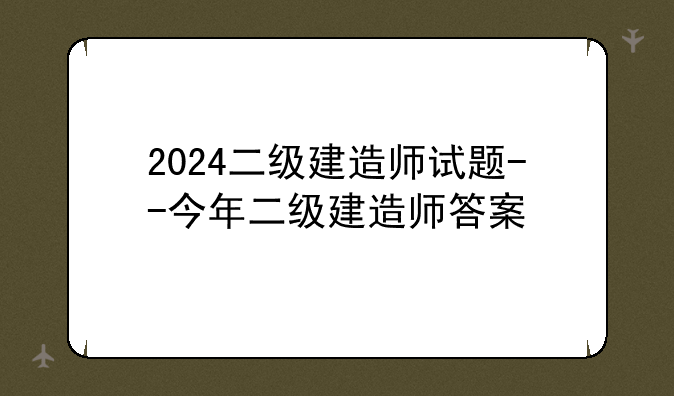 2024二级建造师试题--今年二级建造师答案