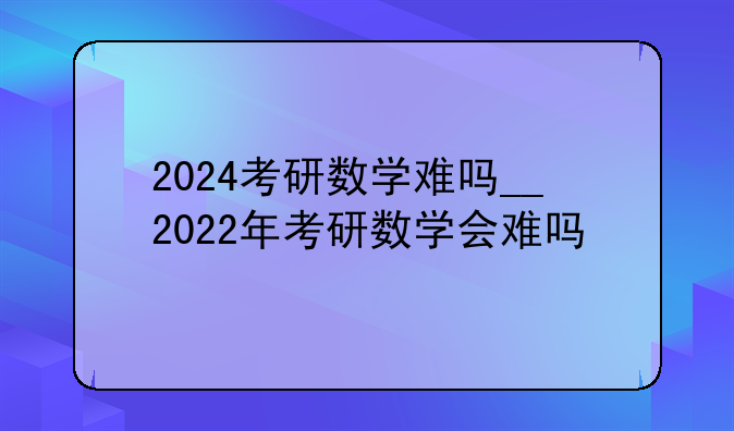 2024考研数学难吗__2022年考研数学会难吗