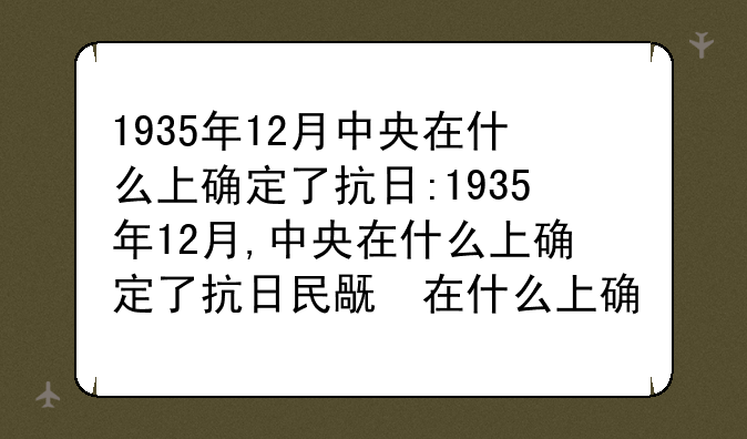 1935年12月中央在什么上确定了抗日:1935年12月,中央在什么上确定了抗日民族