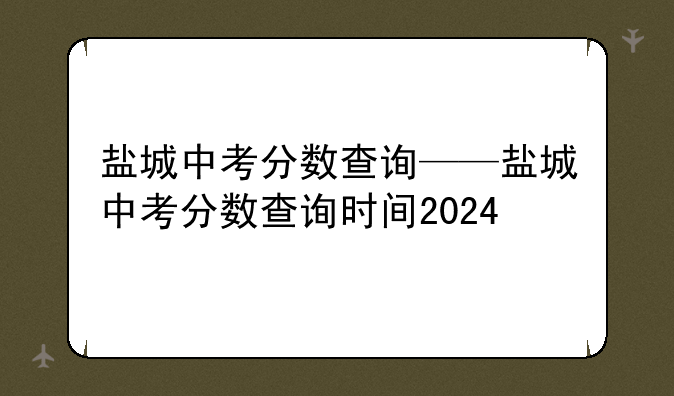 盐城中考分数查询——盐城中考分数查询时间2024