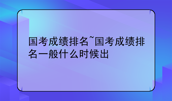 国考成绩排名~国考成绩排名一般什么时候出