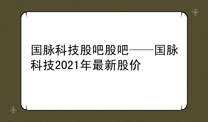 国脉科技股吧股吧——国脉科技2021年最新股价