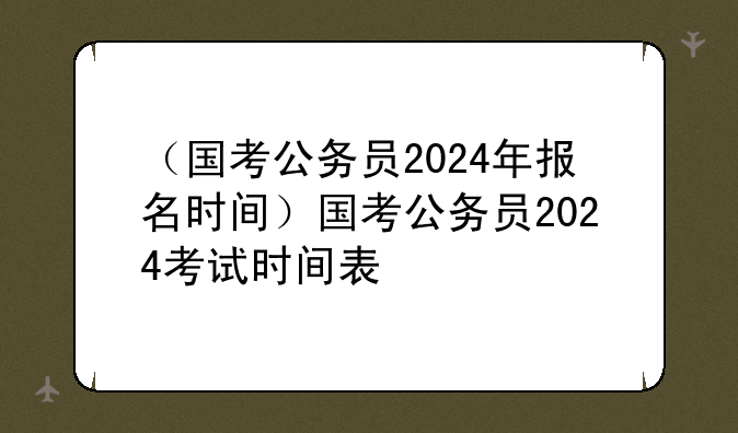 （国考公务员2024年报名时间）国考公务员2024考试时间表