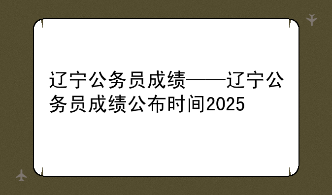 辽宁公务员成绩——辽宁公务员成绩公布时间2025