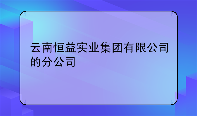 云南恒益实业集团有限公司的分公司