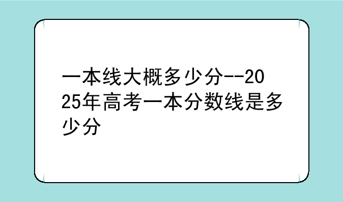 一本线大概多少分--2025年高考一本分数线是多少分