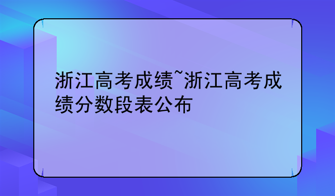 浙江高考成绩~浙江高考成绩分数段表公布