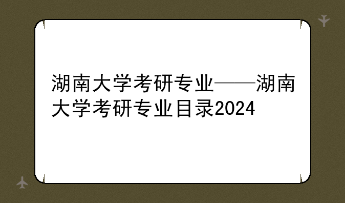 湖南大学考研专业——湖南大学考研专业目录2024