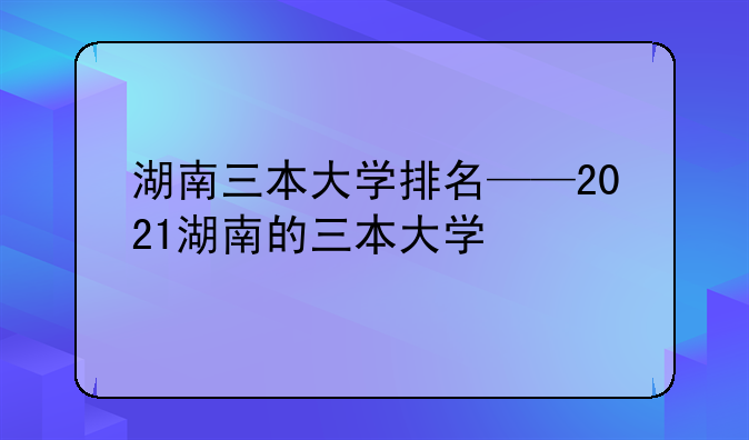 湖南三本大学排名——2021湖南的三本大学