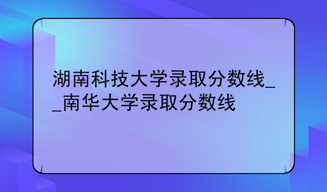 湖南科技大学录取分数线__南华大学录取分数线
