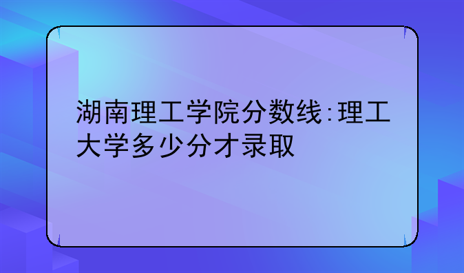 湖南理工学院分数线:理工大学多少分才录取
