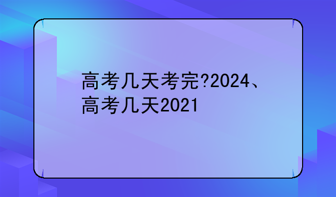 高考几天考完?2024、高考几天2021