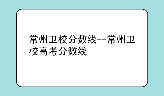 常州卫校分数线--常州卫校高考分数线