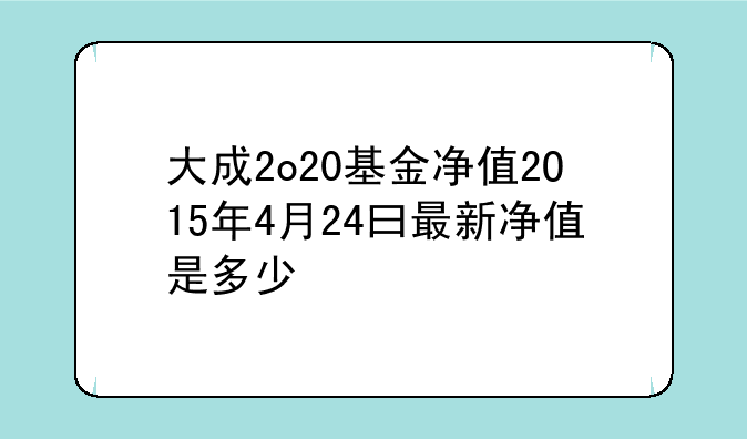 大成2o20基金净值2O15年4月24曰最新净值是多少