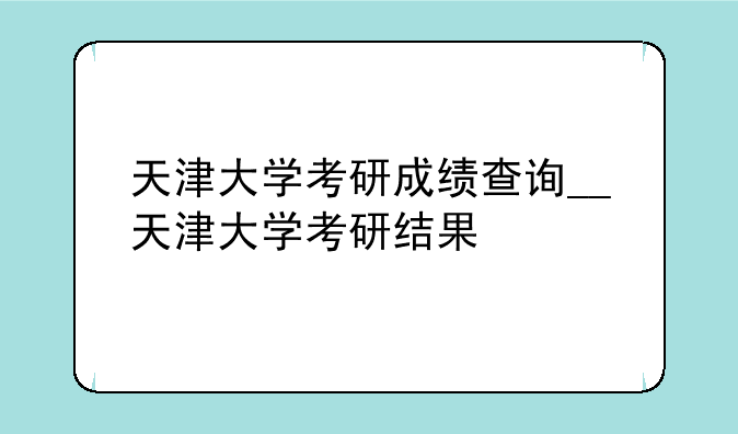 天津大学考研成绩查询__天津大学考研结果
