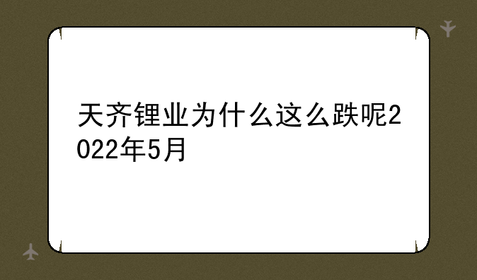 天齐锂业为什么这么跌呢2022年5月