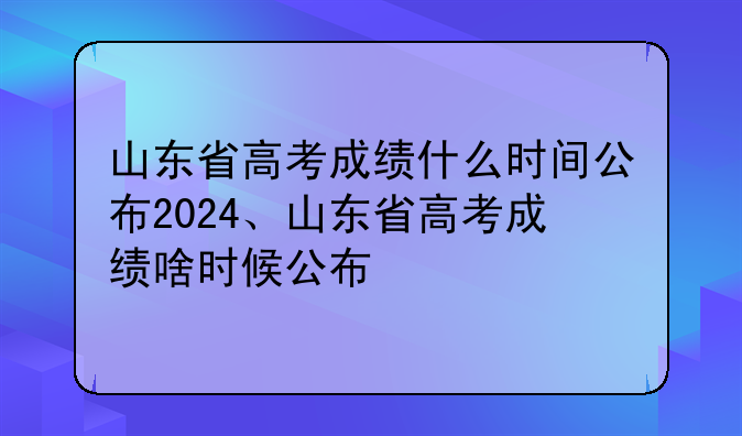 山东省高考成绩什么时间公布2024、山东省高考成绩啥时候公布