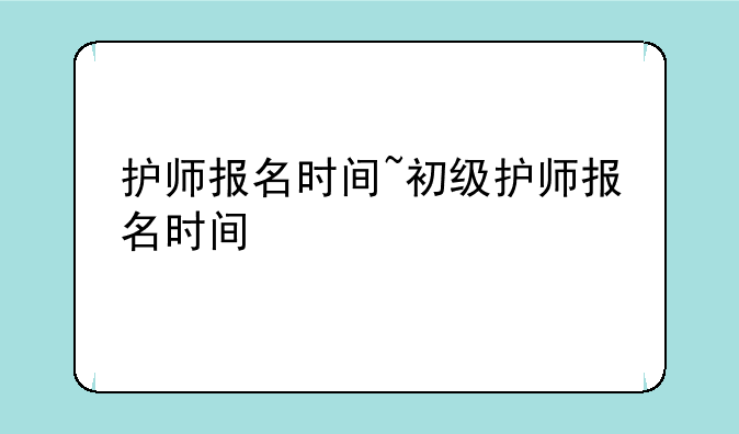 护师报名时间~初级护师报名时间