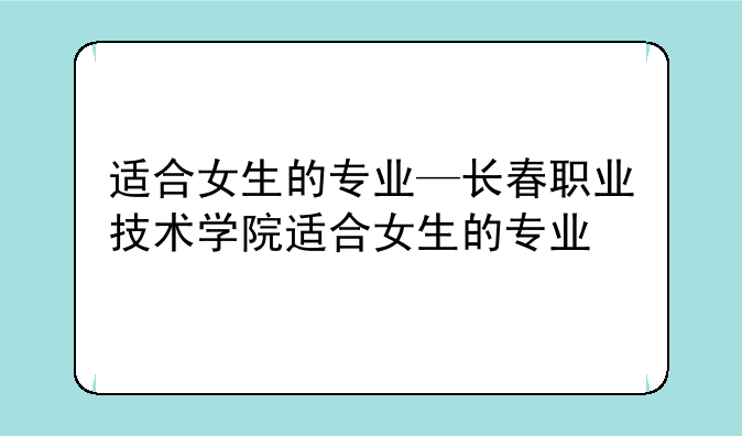 适合女生的专业—长春职业技术学院适合女生的专业