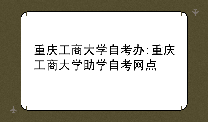 重庆工商大学自考办:重庆工商大学助学自考网点