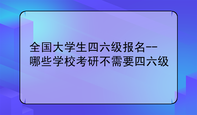 全国大学生四六级报名--哪些学校考研不需要四六级