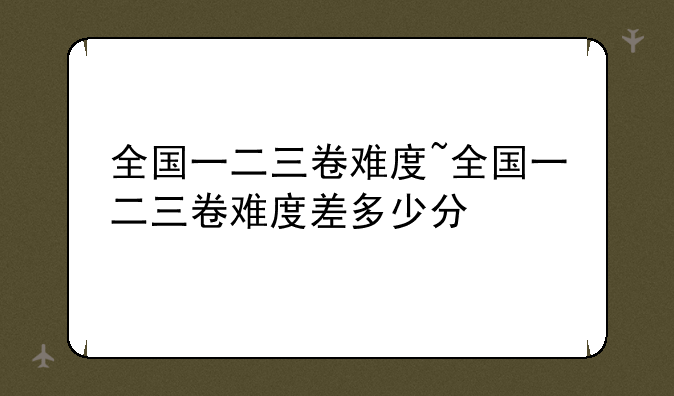 全国一二三卷难度~全国一二三卷难度差多少分
