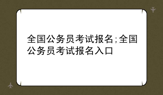 全国公务员考试报名;全国公务员考试报名入口