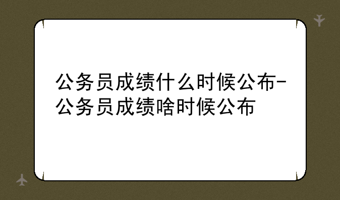 公务员成绩什么时候公布-公务员成绩啥时候公布